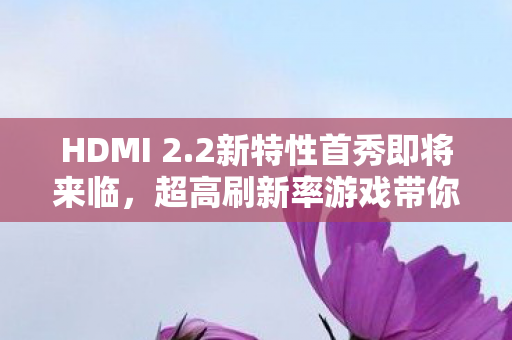 HDMI 2.2新特性首秀即将来临，超高刷新率游戏带你领略极致体验