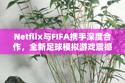 Netflix与FIFA携手深度合作，全新足球模拟游戏震撼来袭