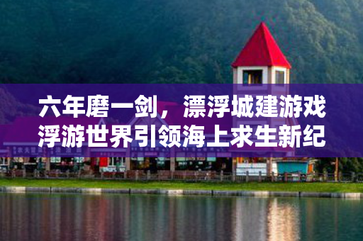 六年磨一剑，漂浮城建游戏浮游世界引领海上求生新纪元