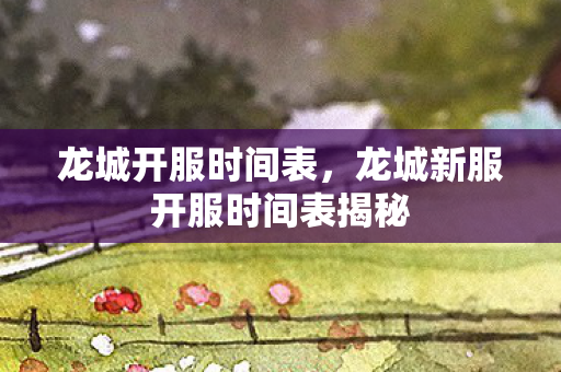 龙城开服时间表，龙城新服开服时间表揭秘