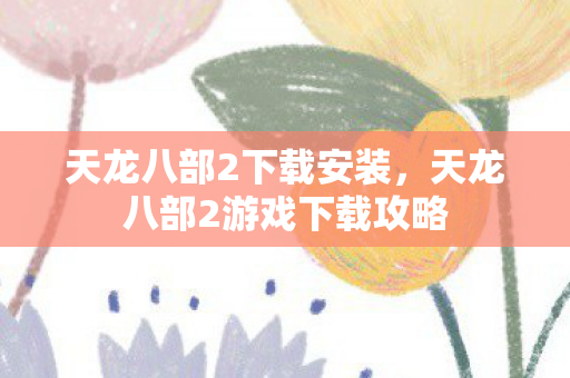 天龙八部2下载安装，天龙八部2游戏下载攻略