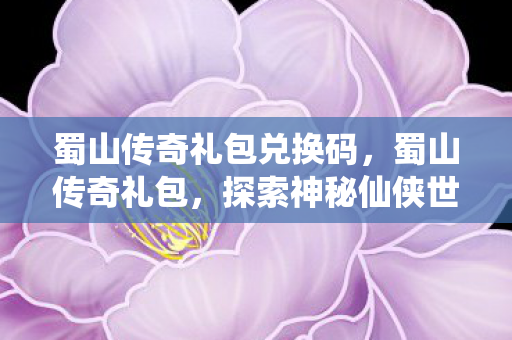 蜀山传奇礼包兑换码，蜀山传奇礼包，探索神秘仙侠世界的必备钥匙