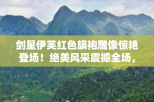 剑星伊芙红色旗袍雕像惊艳登场！绝美风采震撼全场，谁顶得住这大雷？