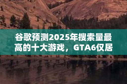 谷歌预测2025年搜索量最高的十大游戏，GTA6仅居第七位！