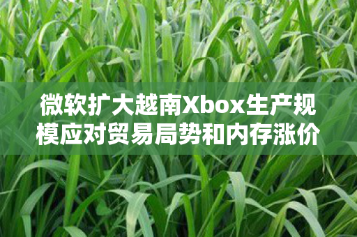 微软扩大越南Xbox生产规模应对贸易局势和内存涨价挑战