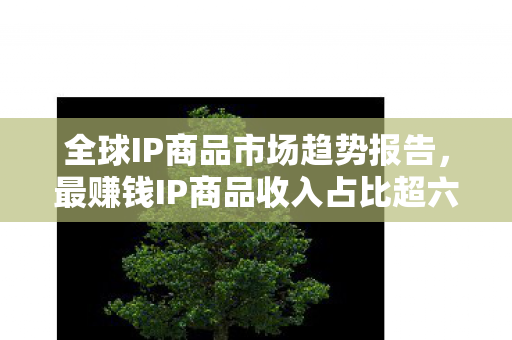 全球IP商品市场趋势报告，最赚钱IP商品收入占比超六成，中国市场份额仅占两成