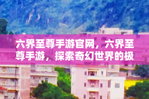 六界至尊手游官网，六界至尊手游，探索奇幻世界的极致体验
