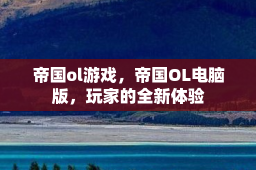 帝国ol游戏，帝国OL电脑版，玩家的全新体验
