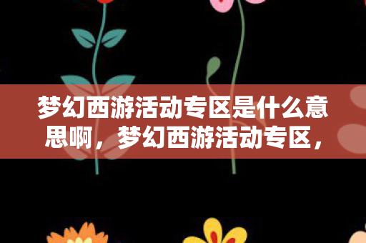 梦幻西游活动专区是什么意思啊，梦幻西游活动专区，探索精彩，尽享游戏乐趣