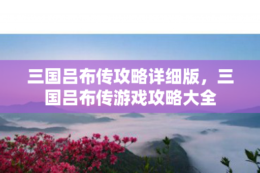 三国吕布传攻略详细版，三国吕布传游戏攻略大全