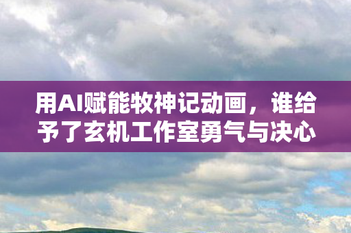用AI赋能牧神记动画，谁给予了玄机工作室勇气与决心？