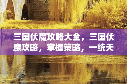 三国伏魔攻略大全，三国伏魔攻略，掌握策略，一统天下