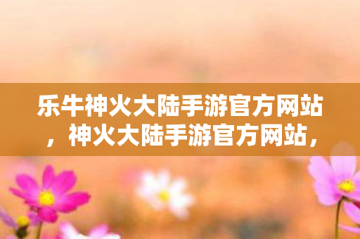 乐牛神火大陆手游官方网站，神火大陆手游官方网站，探索奇幻世界的门户