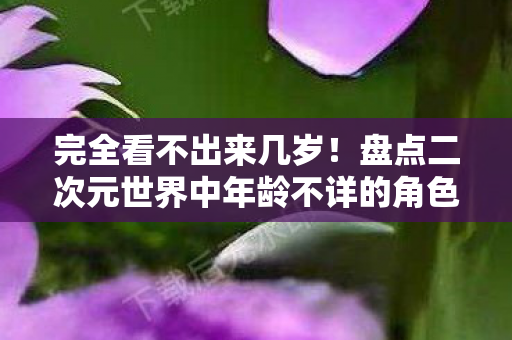 完全看不出来几岁！盘点二次元世界中年龄不详的角色