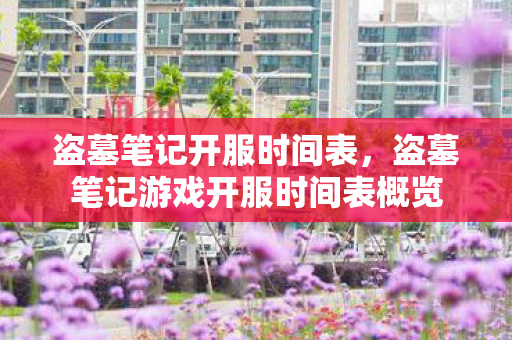 盗墓笔记开服时间表，盗墓笔记游戏开服时间表概览