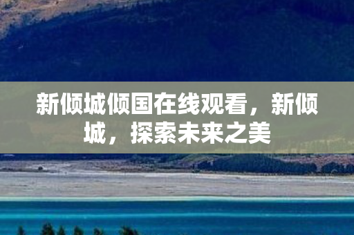 新倾城倾国在线观看，新倾城，探索未来之美