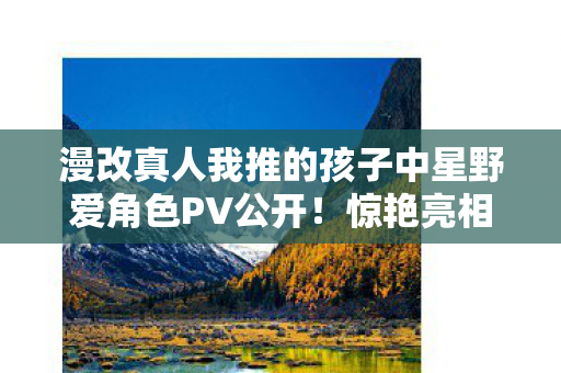 漫改真人我推的孩子中星野爱角色PV公开！惊艳亮相引发热议