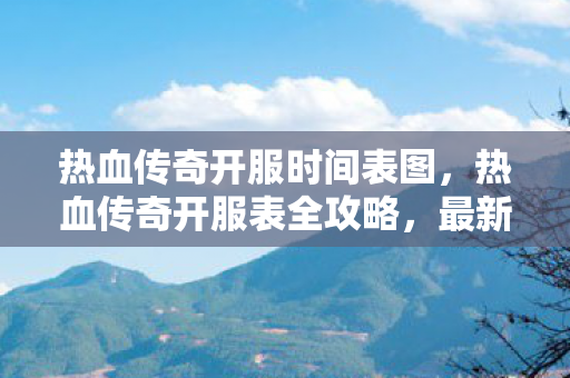 热血传奇开服时间表图，热血传奇开服表全攻略，最新游戏服务器时间表解析