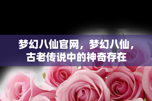 梦幻八仙官网，梦幻八仙，古老传说中的神奇存在