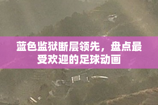 蓝色监狱断层领先，盘点最受欢迎的足球动画