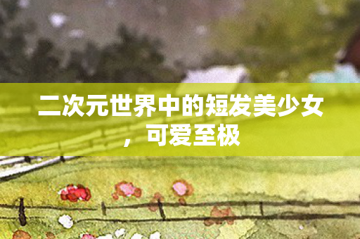 二次元世界中的短发美少女，可爱至极