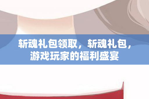 斩魂礼包领取，斩魂礼包，游戏玩家的福利盛宴