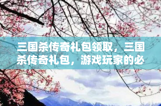 三国杀传奇礼包领取，三国杀传奇礼包，游戏玩家的必备福利