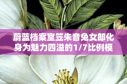 蔚蓝档案室笠朱音兔女郎化身为魅力四溢的1/7比例模型