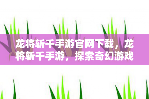 龙将斩千手游官网下载，龙将斩千手游，探索奇幻游戏世界的无尽魅力