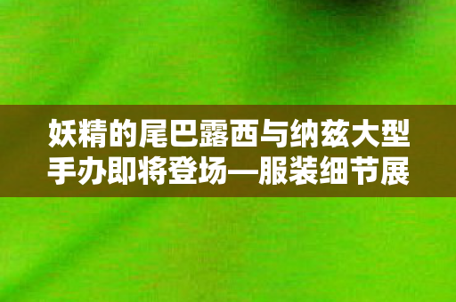 妖精的尾巴露西与纳兹大型手办即将登场—服装细节展现独特魅力