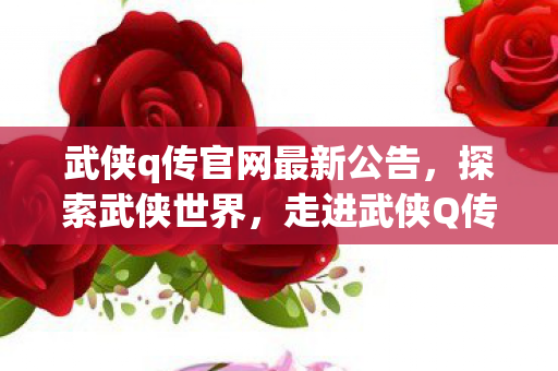 武侠q传官网最新公告，探索武侠世界，走进武侠Q传的奇幻官网