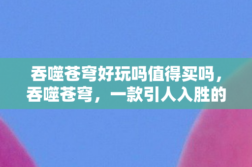 吞噬苍穹好玩吗值得买吗，吞噬苍穹，一款引人入胜的游戏