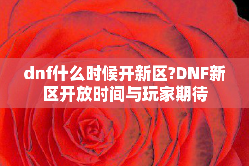 dnf什么时候开新区?DNF新区开放时间与玩家期待