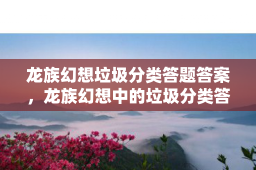 龙族幻想垃圾分类答题答案，龙族幻想中的垃圾分类答案，探索虚拟世界的环保之旅