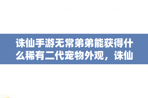 诛仙手游无常弟弟能获得什么稀有二代宠物外观，诛仙手游，无常弟弟的传奇之旅