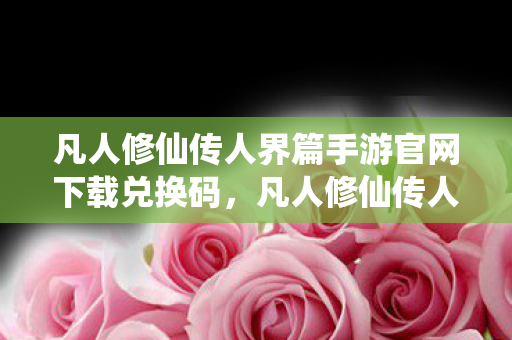 凡人修仙传人界篇手游官网下载兑换码，凡人修仙传人界篇手游官网下载攻略