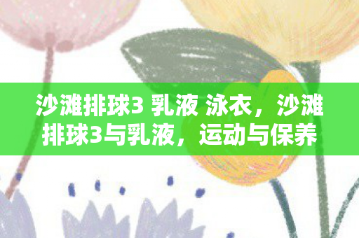 沙滩排球3 乳液 泳衣，沙滩排球3与乳液，运动与保养的完美结合