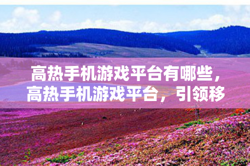 高热手机游戏平台有哪些，高热手机游戏平台，引领移动娱乐新时代