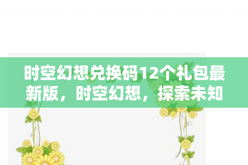 时空幻想兑换码12个礼包最新版，时空幻想，探索未知宇宙的奥秘