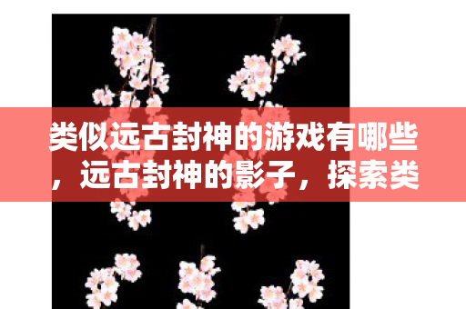 类似远古封神的游戏有哪些，远古封神的影子，探索类似远古封神的游戏世界
