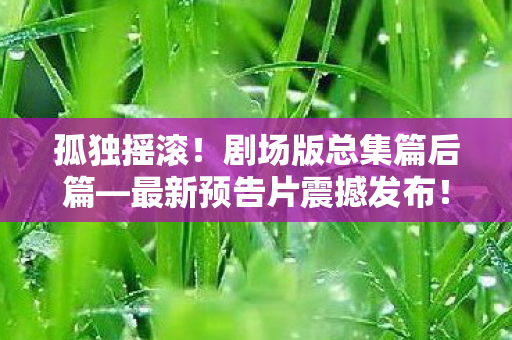 孤独摇滚！剧场版总集篇后篇—最新预告片震撼发布！