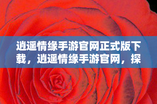 逍遥情缘手游官网正式版下载，逍遥情缘手游官网，探索奇幻世界的起点