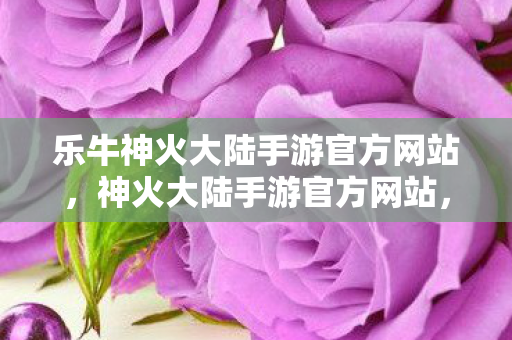 乐牛神火大陆手游官方网站，神火大陆手游官方网站，探索奇幻世界的门户