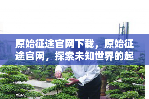 原始征途官网下载，原始征途官网，探索未知世界的起点