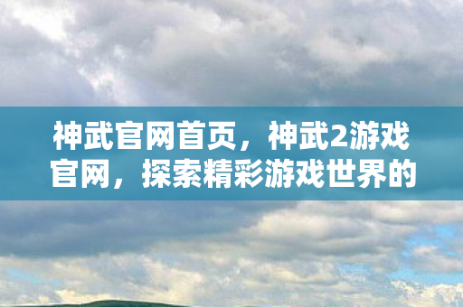 神武官网首页，神武2游戏官网，探索精彩游戏世界的门户