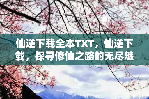 仙逆下载全本TXT，仙逆下载，探寻修仙之路的无尽魅力