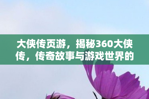 大侠传页游，揭秘360大侠传，传奇故事与游戏世界的交融