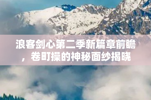 浪客剑心第二季新篇章前瞻，卷町操的神秘面纱揭晓