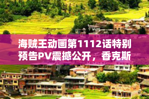 海贼王动画第1112话特别预告PV震撼公开，香克斯展现超凡实力