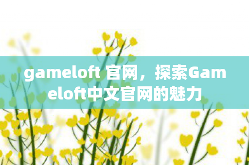 gameloft 官网，探索Gameloft中文官网的魅力